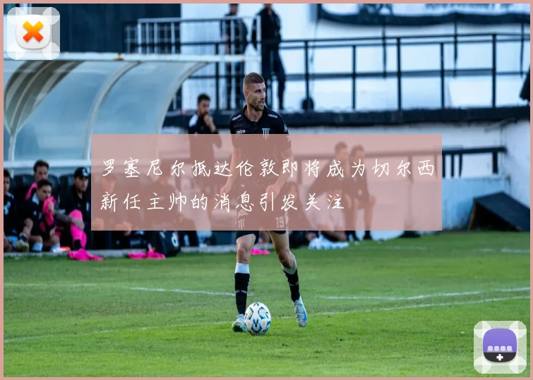 罗塞尼尔抵达伦敦即将成为切尔西新任主帅的消息引发关注