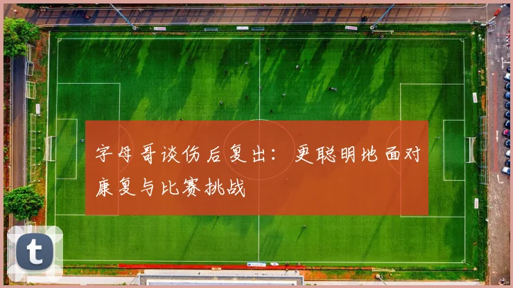 字母哥谈伤后复出：更聪明地面对康复与比赛挑战