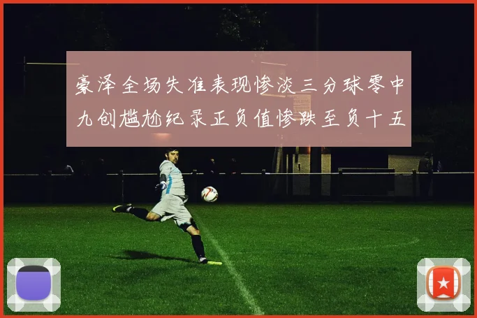 豪泽全场失准表现惨淡三分球零中九创尴尬纪录正负值惨跌至负十五