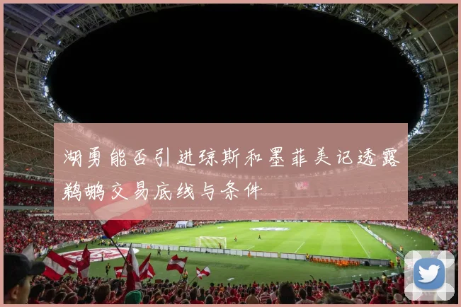 湖勇能否引进琼斯和墨菲美记透露鹈鹕交易底线与条件