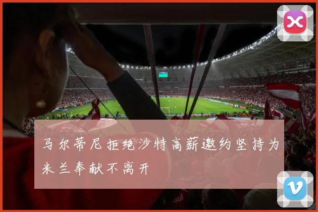 马尔蒂尼拒绝沙特高薪邀约坚持为米兰奉献不离开