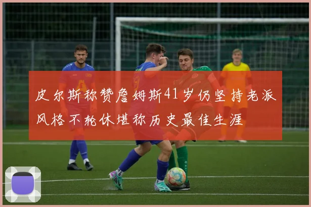 皮尔斯称赞詹姆斯41岁仍坚持老派风格不轮休堪称历史最佳生涯