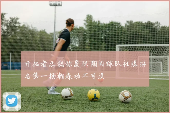 开拓者总裁称夏联期间球队社媒排名第一杨瀚森功不可没