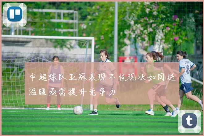 中超球队亚冠表现不佳现状如同送温暖亟需提升竞争力