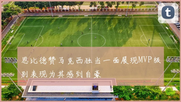 恩比德赞马克西独当一面展现MVP级别表现为其感到自豪