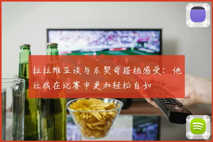 拉拉维亚谈与东契奇搭档感受：他让我在比赛中更加轻松自如