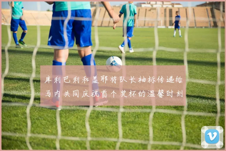 库利巴利和盖耶将队长袖标传递给马内共同庆祝首个奖杯的温馨时刻