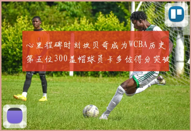 心里程碑时刻坎贝奇成为WCBA历史第五位300盖帽球员卡多佐得分突破1000大关