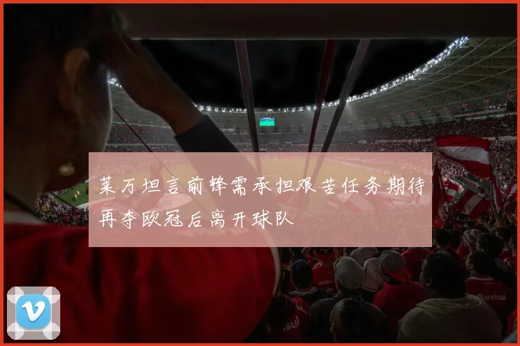 莱万坦言前锋需承担艰苦任务期待再夺欧冠后离开球队
