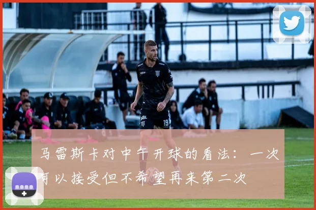 马雷斯卡对中午开球的看法：一次可以接受但不希望再来第二次