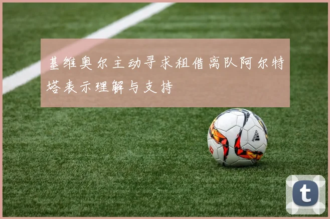 基维奥尔主动寻求租借离队阿尔特塔表示理解与支持