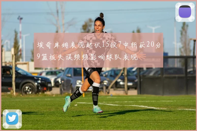 埃奇库姆表现起伏15投7中斩获20分9篮板失误频频影响球队表现