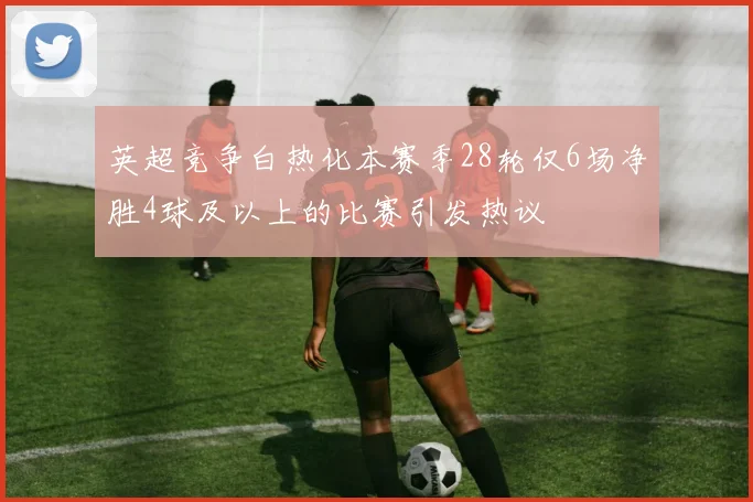 英超竞争白热化本赛季28轮仅6场净胜4球及以上的比赛引发热议