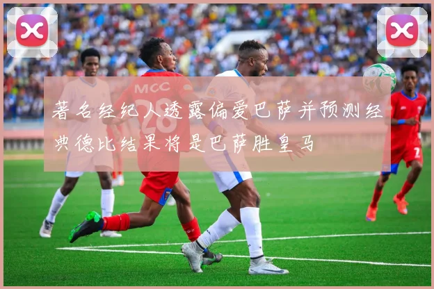 著名经纪人透露偏爱巴萨并预测经典德比结果将是巴萨胜皇马