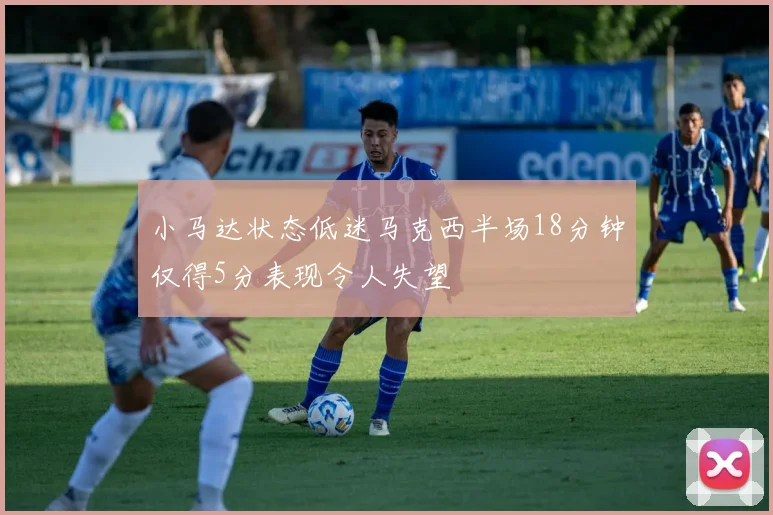 小马达状态低迷马克西半场18分钟仅得5分表现令人失望