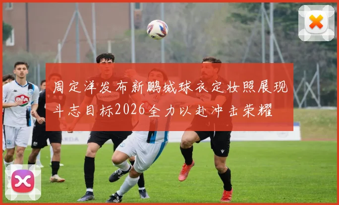 周定洋发布新鹏城球衣定妆照展现斗志目标2026全力以赴冲击荣耀