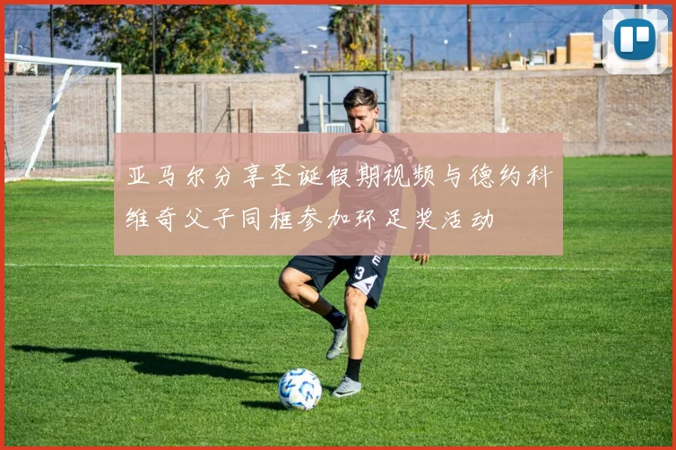 亚马尔分享圣诞假期视频与德约科维奇父子同框参加环足奖活动