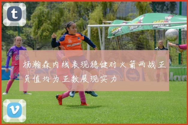 杨瀚森内线表现稳健对火箭两战正负值均为正数展现实力