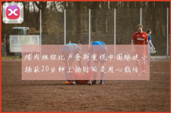 烤肉姐称比卢普斯重视中国球迷小杨获20分钟上场时间是用心栽培