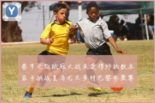 春节之际欧冠大战来袭穆帅执教本菲卡挑战皇马尤文多特巴黎齐聚赛场
