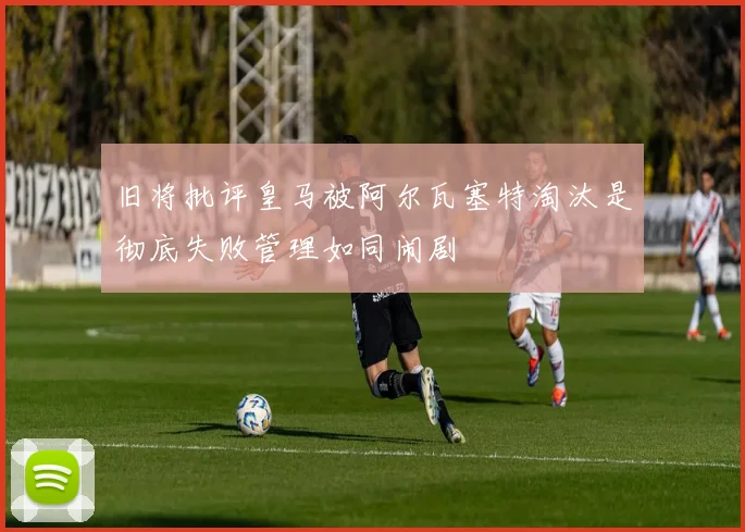 旧将批评皇马被阿尔瓦塞特淘汰是彻底失败管理如同闹剧