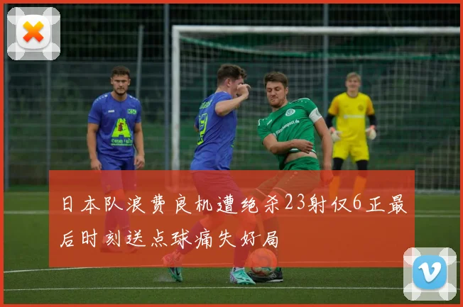 日本队浪费良机遭绝杀23射仅6正最后时刻送点球痛失好局