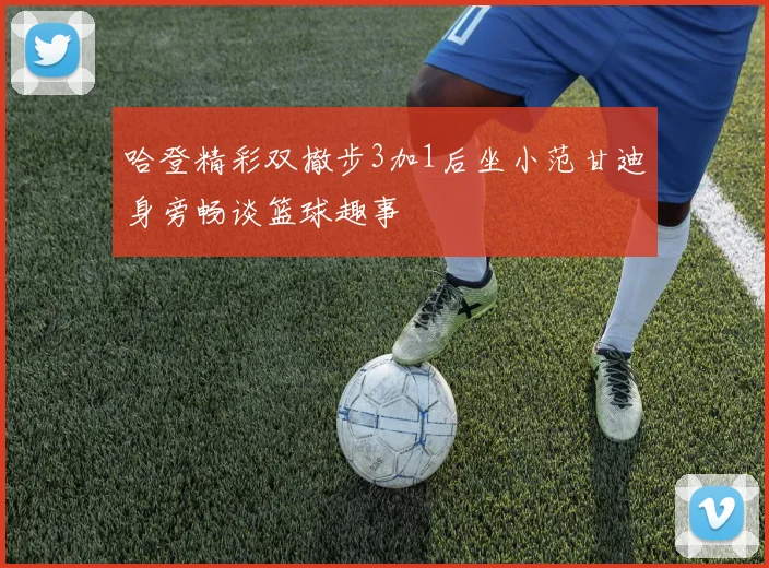 哈登精彩双撤步3加1后坐小范甘迪身旁畅谈篮球趣事