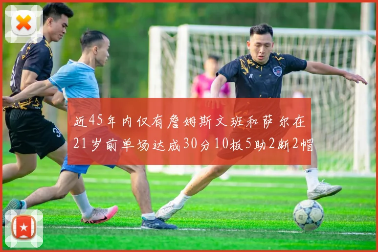 近45年内仅有詹姆斯文班和萨尔在21岁前单场达成30分10板5助2断2帽的壮举