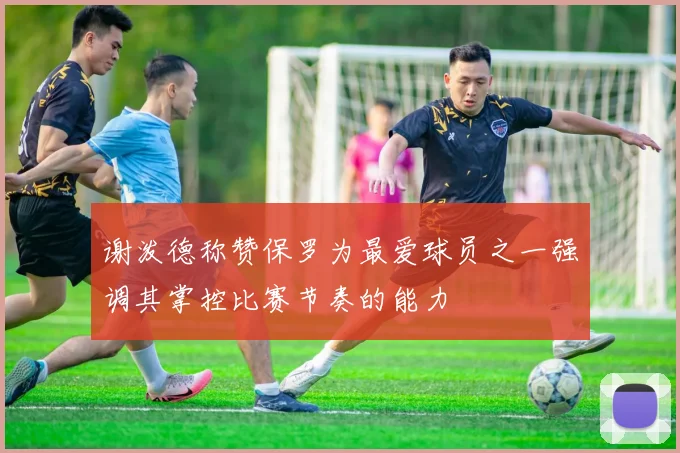 谢泼德称赞保罗为最爱球员之一强调其掌控比赛节奏的能力