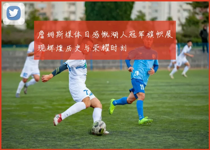 詹姆斯媒体日感慨湖人冠军旗帜展现辉煌历史与荣耀时刻