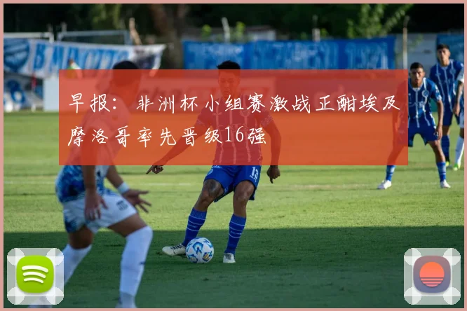 早报：非洲杯小组赛激战正酣埃及摩洛哥率先晋级16强