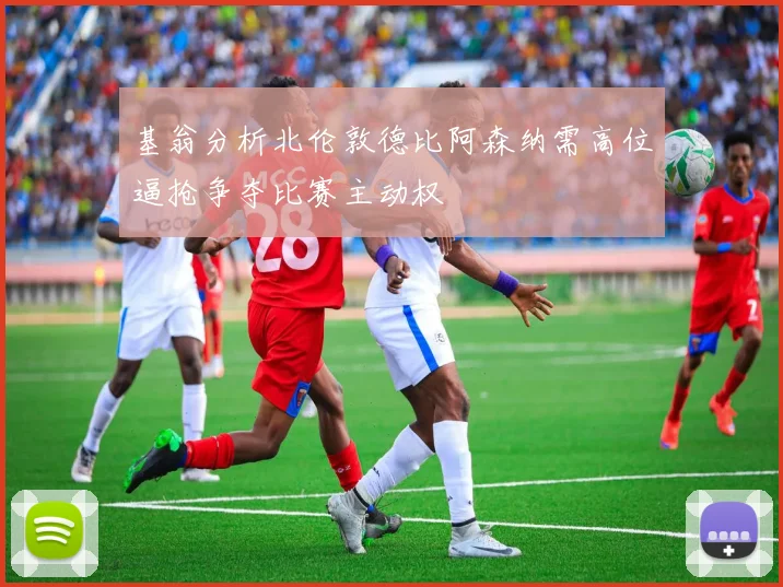 基翁分析北伦敦德比阿森纳需高位逼抢争夺比赛主动权