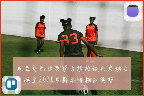 米兰与巴尔泰萨吉续约谈判启动合同延至2031年薪水将相应调整