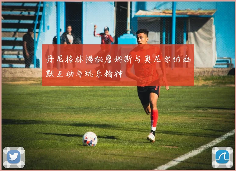 丹尼格林揭秘詹姆斯与奥尼尔的幽默互动与玩乐精神