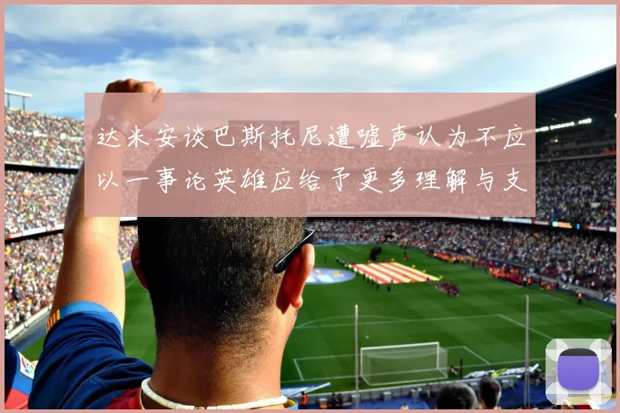 达米安谈巴斯托尼遭嘘声认为不应以一事论英雄应给予更多理解与支持