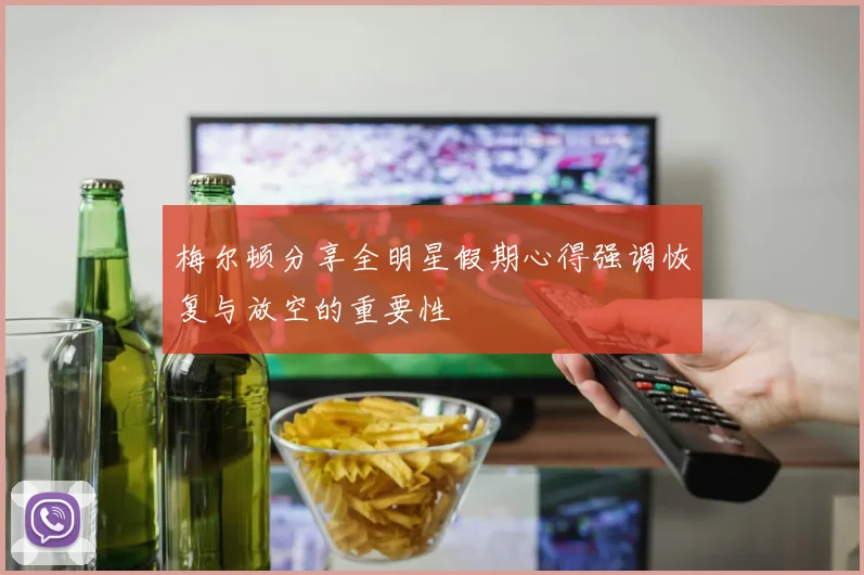 梅尔顿分享全明星假期心得强调恢复与放空的重要性