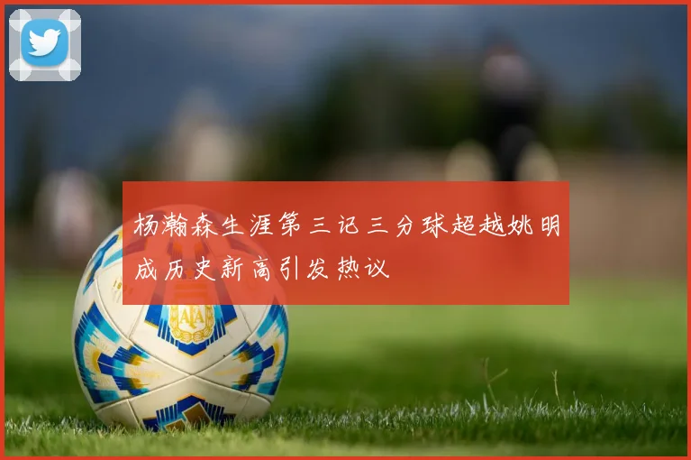 杨瀚森生涯第三记三分球超越姚明成历史新高引发热议
