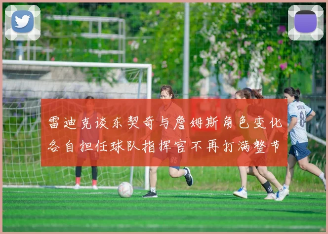 雷迪克谈东契奇与詹姆斯角色变化各自担任球队指挥官不再打满整节