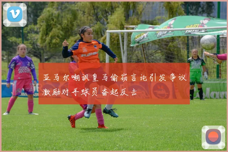 亚马尔嘲讽皇马偷窃言论引发争议激励对手球员奋起反击