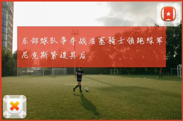 东部球队争夺战活塞骑士领跑绿军尼克斯紧追其后