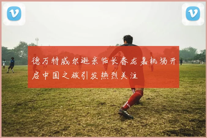 德万特威尔逊亲临长春龙嘉机场开启中国之旅引发热烈关注