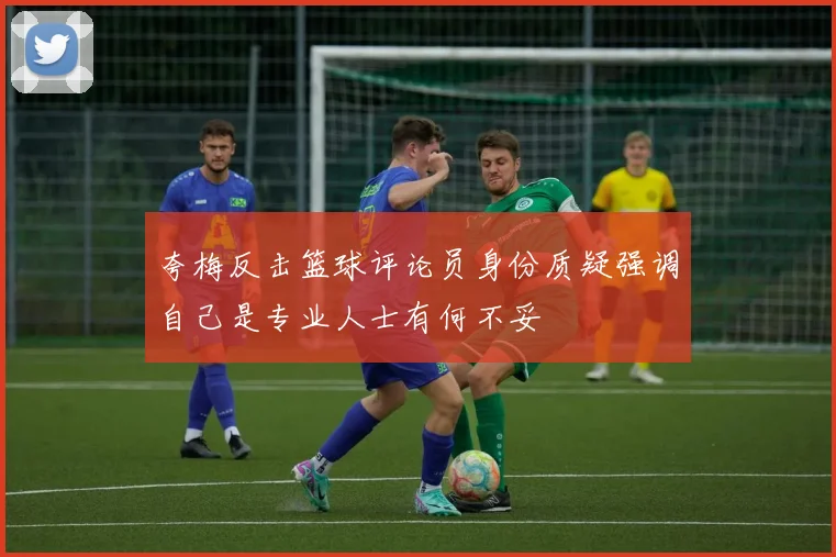 夸梅反击篮球评论员身份质疑强调自己是专业人士有何不妥