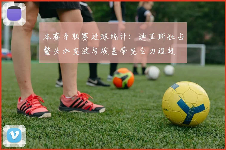 本赛季联赛进球统计：迪亚斯独占鳌头加克波与埃基蒂克合力追赶