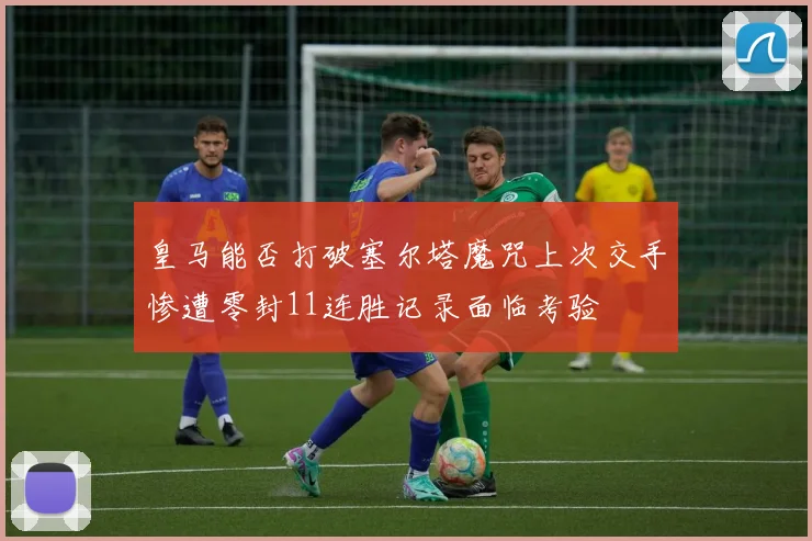 皇马能否打破塞尔塔魔咒上次交手惨遭零封11连胜记录面临考验