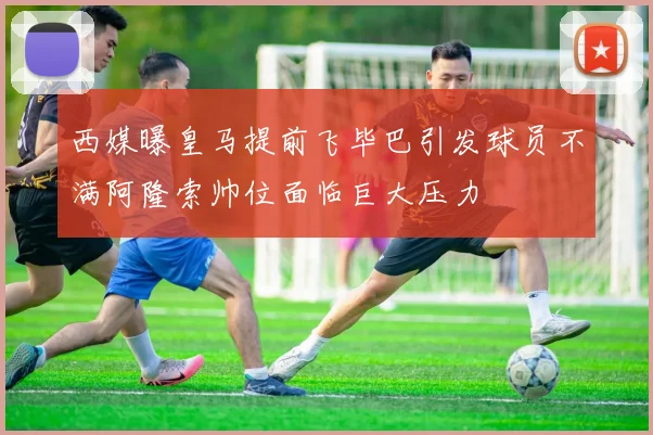 西媒曝皇马提前飞毕巴引发球员不满阿隆索帅位面临巨大压力