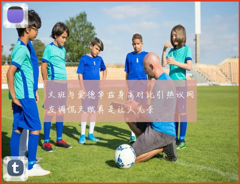 文班与爱德华兹身高对比引热议网友调侃天赋真是让人无奈