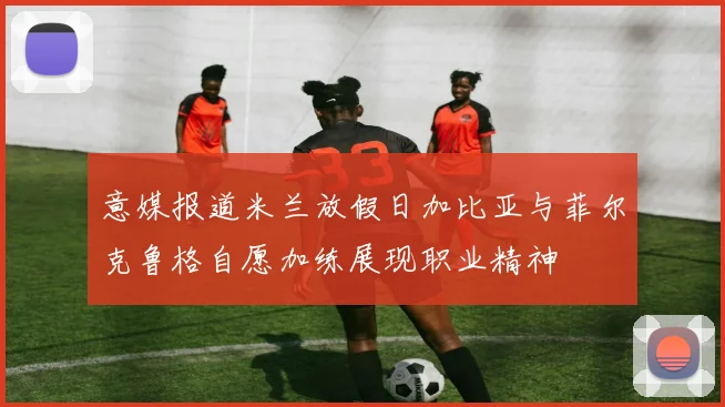 意媒报道米兰放假日加比亚与菲尔克鲁格自愿加练展现职业精神