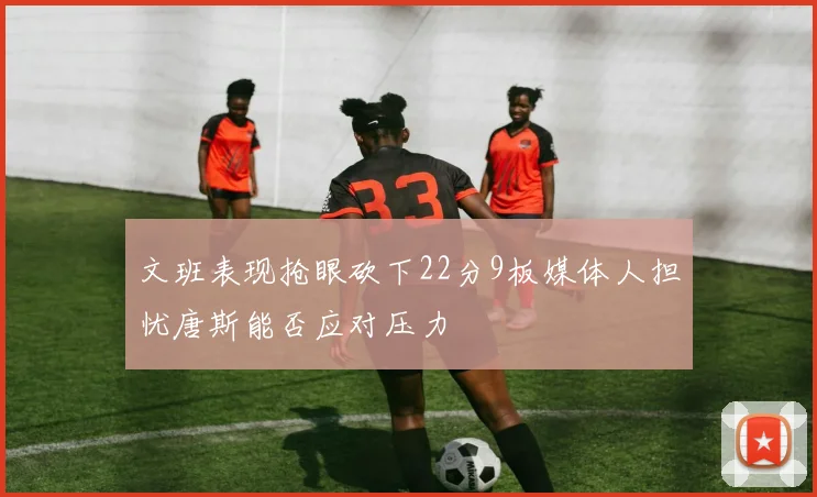 文班表现抢眼砍下22分9板媒体人担忧唐斯能否应对压力