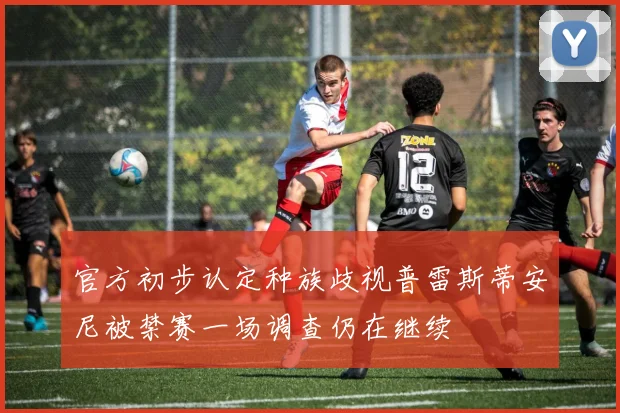 官方初步认定种族歧视普雷斯蒂安尼被禁赛一场调查仍在继续