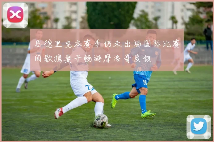 恩德里克本赛季仍未出场国际比赛间歇携妻子畅游摩洛哥度假